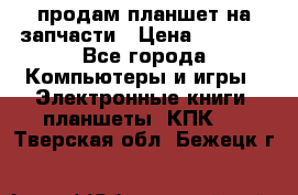 продам планшет на запчасти › Цена ­ 1 000 - Все города Компьютеры и игры » Электронные книги, планшеты, КПК   . Тверская обл.,Бежецк г.